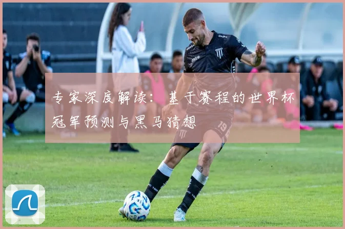 专家深度解读：基于赛程的世界杯冠军预测与黑马猜想