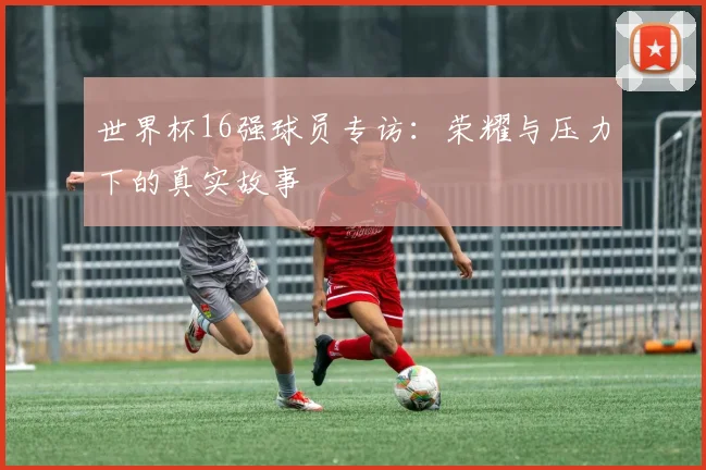 世界杯16强球员专访:荣耀与压力下的真实故事