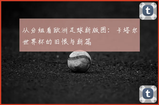 从分组看欧洲足球新版图：卡塔尔世界杯的旧恨与新篇