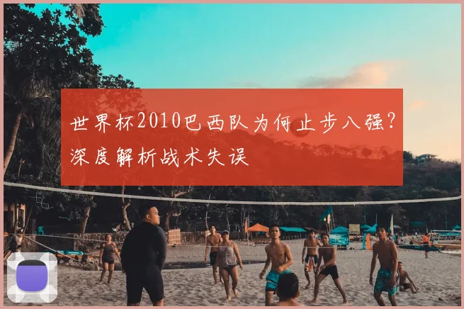 世界杯2010巴西队为何止步八强?深度解析战术失误