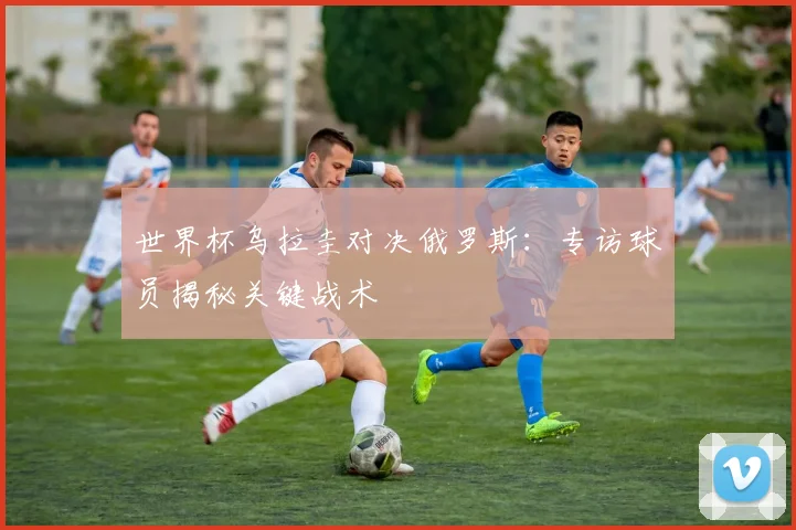世界杯乌拉圭对决俄罗斯:专访球员揭秘关键战术