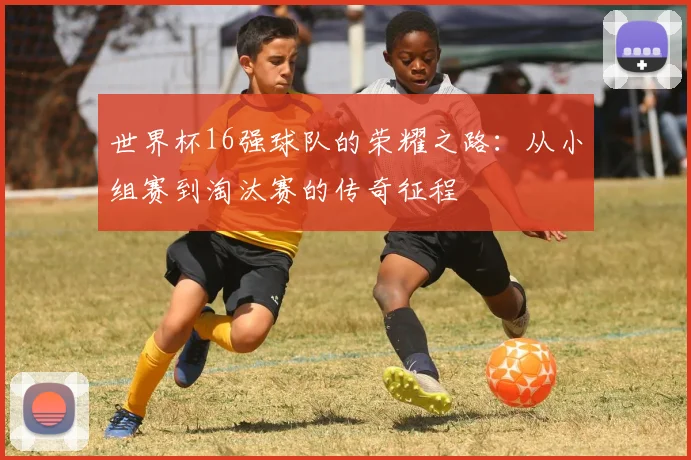 世界杯16强球队的荣耀之路:从小组赛到淘汰赛的传奇征程