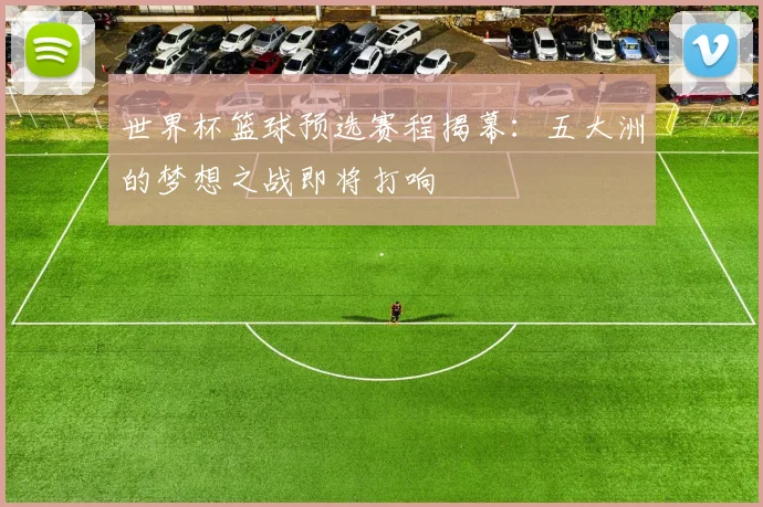 世界杯篮球预选赛程揭幕:五大洲的梦想之战即将打响