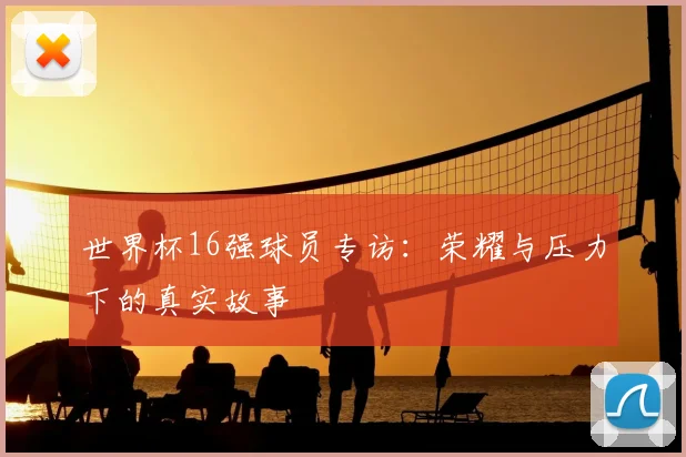 世界杯16强球员专访:荣耀与压力下的真实故事