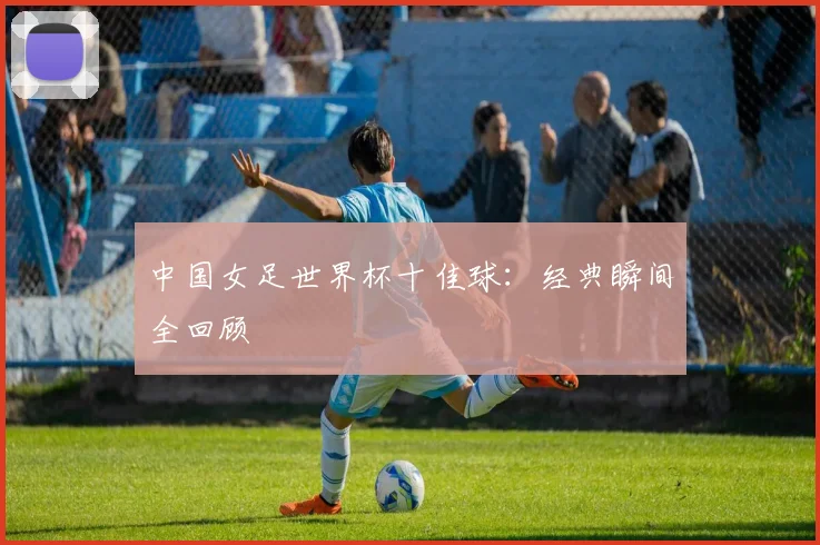 中国女足世界杯十佳球:经典瞬间全回顾