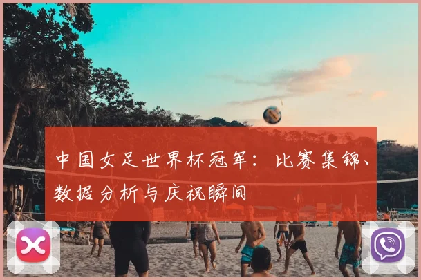 中国女足世界杯冠军:比赛集锦、数据分析与庆祝瞬间