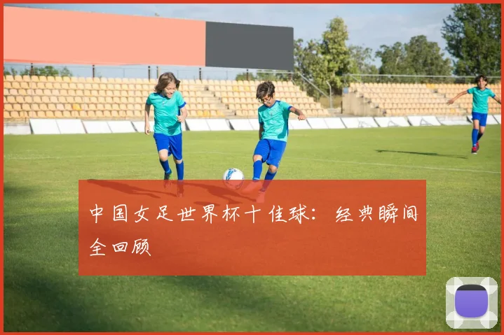 中国女足世界杯十佳球:经典瞬间全回顾