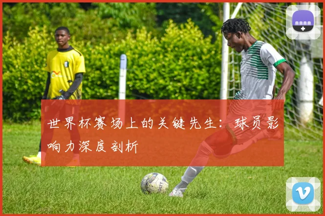世界杯赛场上的关键先生：球员影响力深度剖析