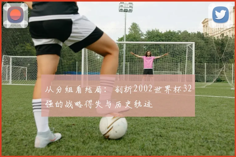 从分组看结局:剖析2002世界杯32强的战略得失与历史轨迹