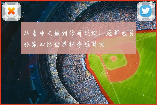 从南非之巅到传奇延续:冠军成员独家回忆世界杯夺冠时刻