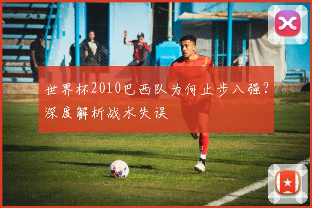 世界杯2010巴西队为何止步八强?深度解析战术失误