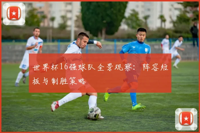 世界杯16强球队全景观察:阵容短板与制胜策略