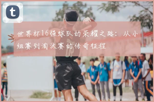 世界杯16强球队的荣耀之路:从小组赛到淘汰赛的传奇征程