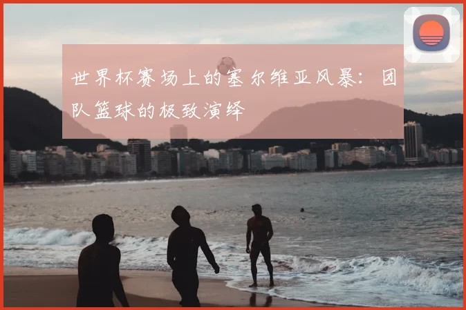世界杯赛场上的塞尔维亚风暴:团队篮球的极致演绎